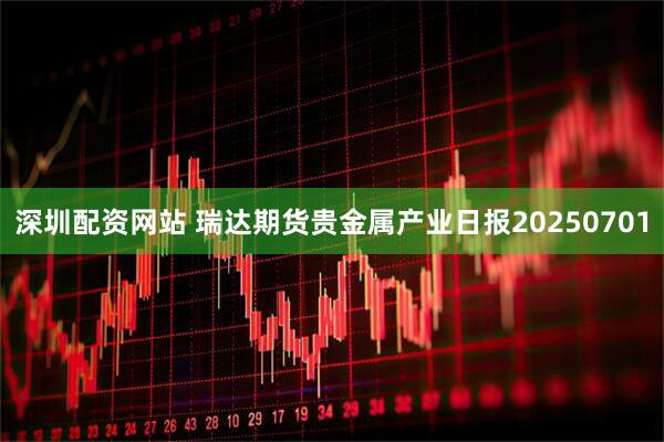 深圳配资网站 瑞达期货贵金属产业日报20250701