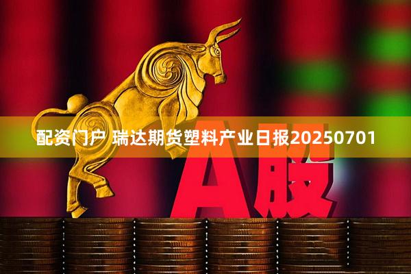 配资门户 瑞达期货塑料产业日报20250701