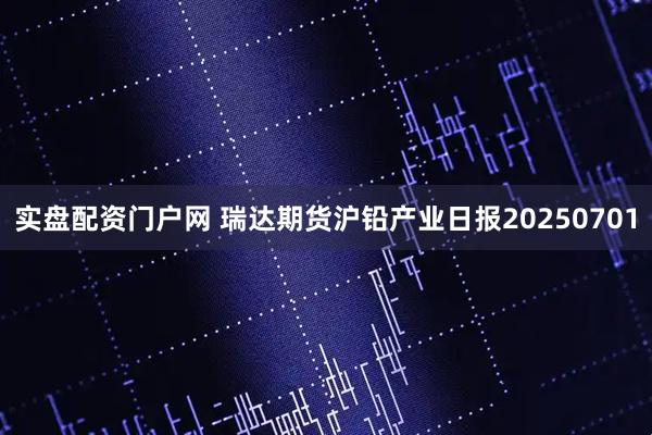 实盘配资门户网 瑞达期货沪铅产业日报20250701