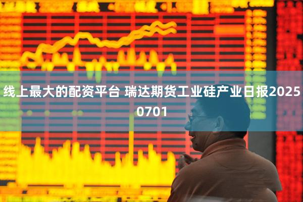线上最大的配资平台 瑞达期货工业硅产业日报20250701