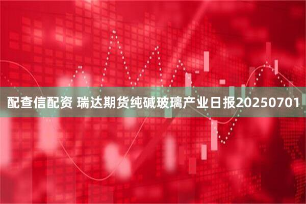 配查信配资 瑞达期货纯碱玻璃产业日报20250701