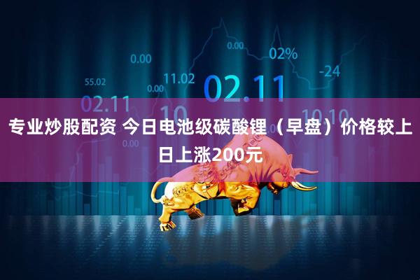 专业炒股配资 今日电池级碳酸锂（早盘）价格较上日上涨200元