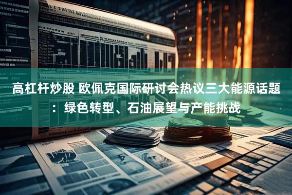 高杠杆炒股 欧佩克国际研讨会热议三大能源话题：绿色转型、石油展望与产能挑战