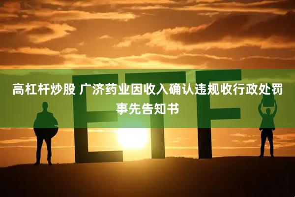 高杠杆炒股 广济药业因收入确认违规收行政处罚事先告知书