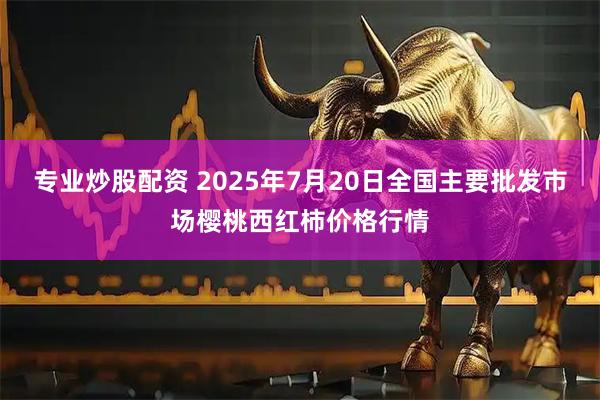 专业炒股配资 2025年7月20日全国主要批发市场樱桃西红柿价格行情