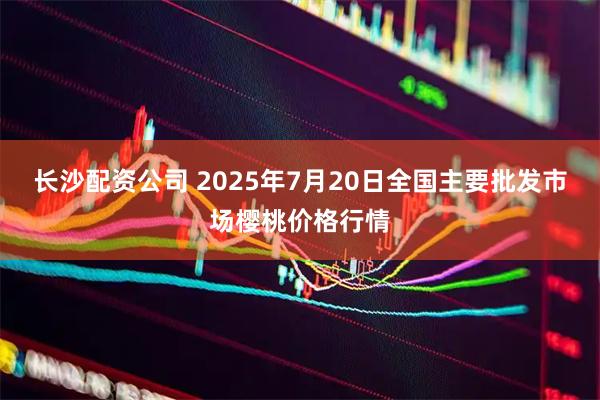 长沙配资公司 2025年7月20日全国主要批发市场樱桃价格行情