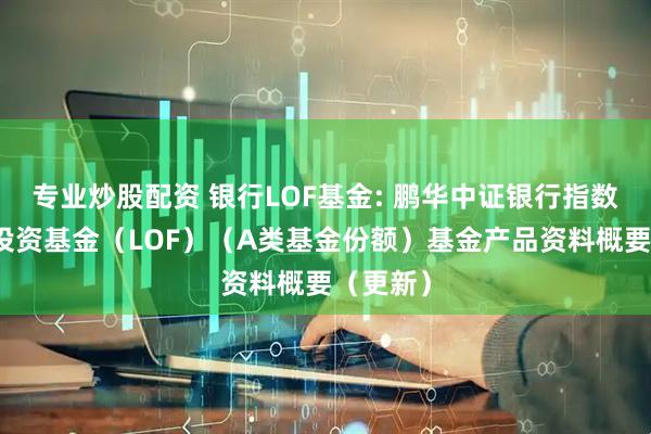 专业炒股配资 银行LOF基金: 鹏华中证银行指数型证券投资基金（LOF）（A类基金份额）基金产品资料概要（更新）