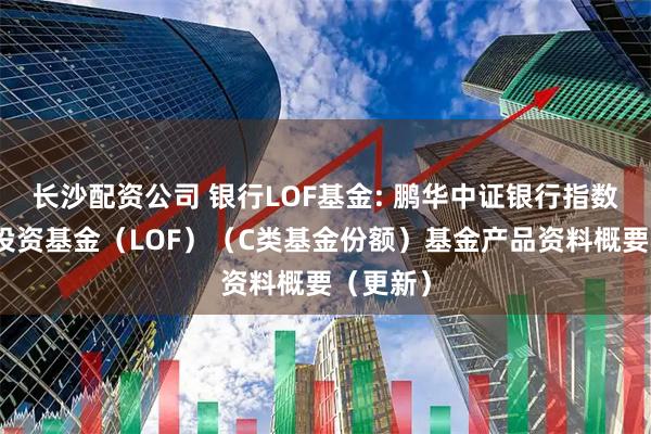 长沙配资公司 银行LOF基金: 鹏华中证银行指数型证券投资基金（LOF）（C类基金份额）基金产品资料概要（更新）