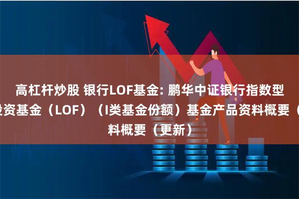 高杠杆炒股 银行LOF基金: 鹏华中证银行指数型证券投资基金（LOF）（I类基金份额）基金产品资料概要（更新）