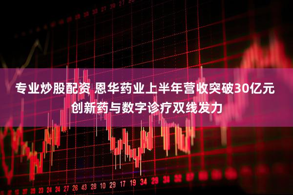 专业炒股配资 恩华药业上半年营收突破30亿元 创新药与数字诊疗双线发力