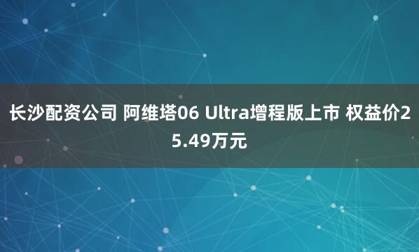 长沙配资公司 阿维塔06 Ultra增程版上市 权益价25.49万元