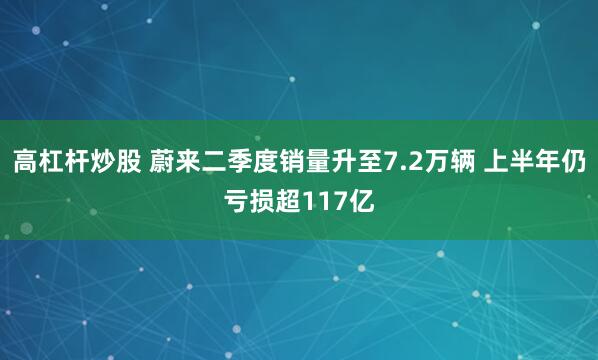 高杠杆炒股 蔚来二季度销量升至7.2万辆 上半年仍亏损超117亿