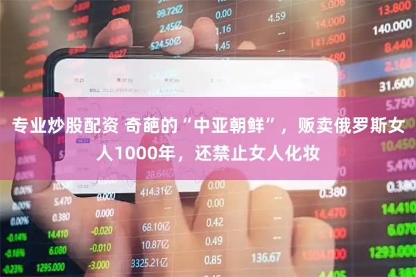 专业炒股配资 奇葩的“中亚朝鲜”，贩卖俄罗斯女人1000年，还禁止女人化妆