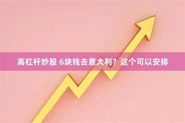 高杠杆炒股 6块钱去意大利？这个可以安排