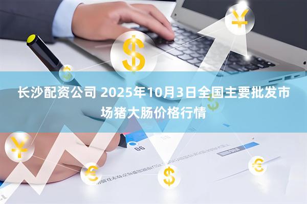 长沙配资公司 2025年10月3日全国主要批发市场猪大肠价格行情