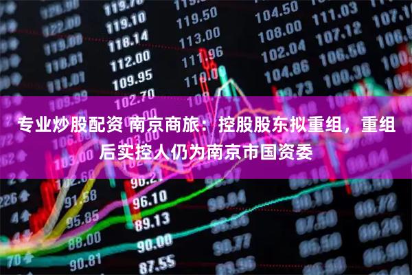 专业炒股配资 南京商旅：控股股东拟重组，重组后实控人仍为南京市国资委