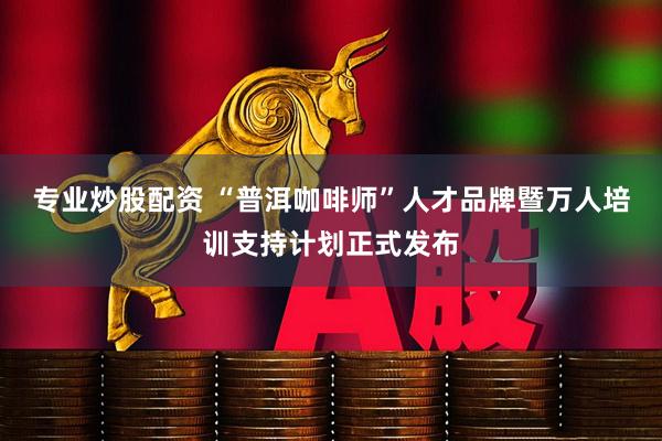 专业炒股配资 “普洱咖啡师”人才品牌暨万人培训支持计划正式发布