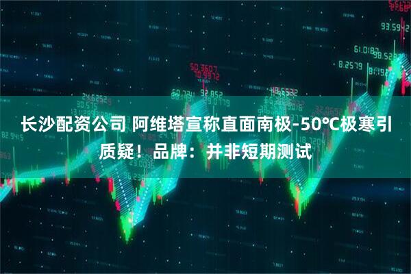 长沙配资公司 阿维塔宣称直面南极-50℃极寒引质疑！品牌：并非短期测试