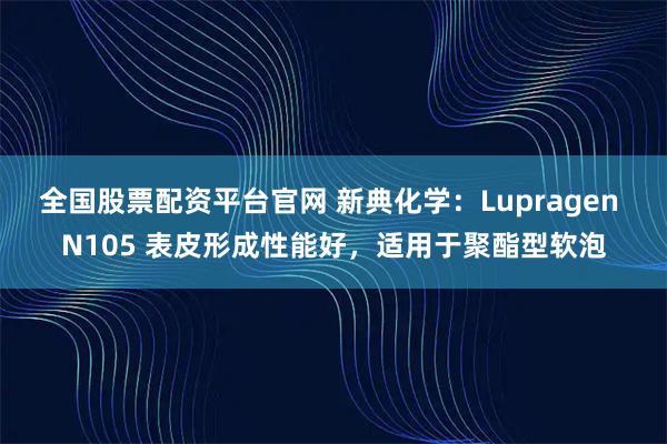 全国股票配资平台官网 新典化学：Lupragen N105 表皮形成性能好，适用于聚酯型软泡